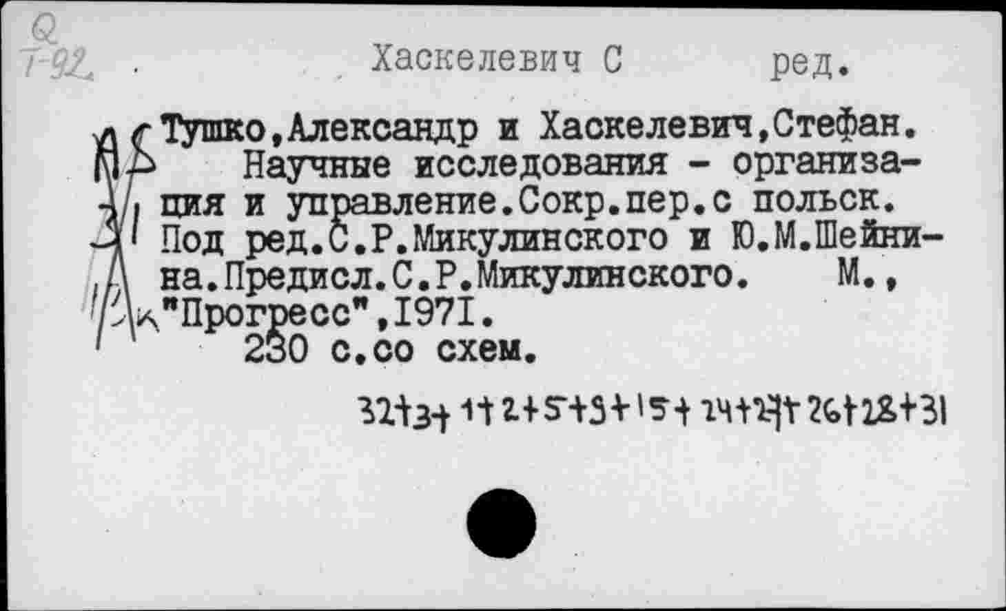 ﻿Хаскелевич С ред.
Тушко,Александр и Хаскелевич,Стефан.
Научные исследования - организация и управление.Сокр.пер.с польск. Под ред.С.Р.Микулинского и Ю.М.Шейни-на.Предисл.С.Р.Микулинского. М., "Прогресс”,1971.
230 с.со схем.
ПН5ЧЗ V 2(>т+31